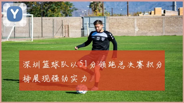 深圳篮球队以51分领跑总决赛积分榜展现强劲实力