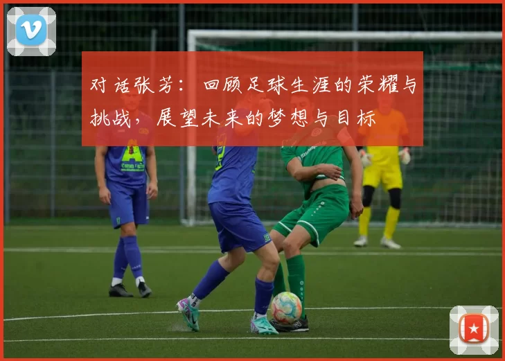 对话张芳：回顾足球生涯的荣耀与挑战，展望未来的梦想与目标