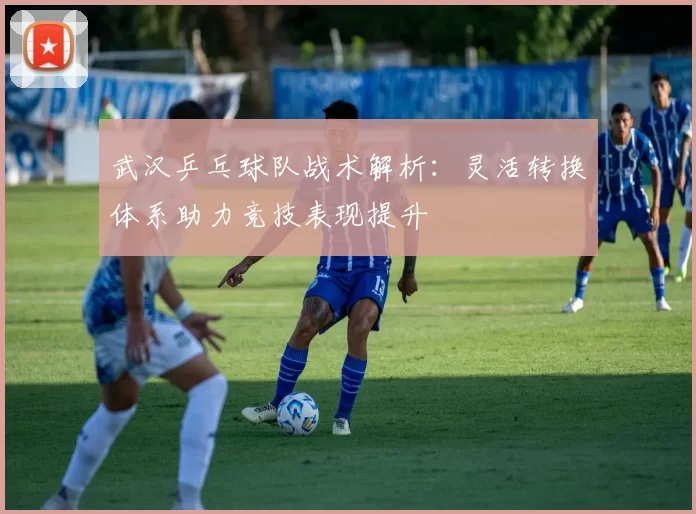 武汉乒乓球队战术解析：灵活转换体系助力竞技表现提升