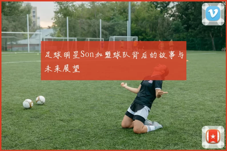 足球明星Son加盟球队背后的故事与未来展望
