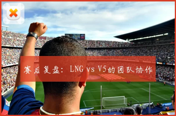 赛后复盘：LNG vs V5的团队协作