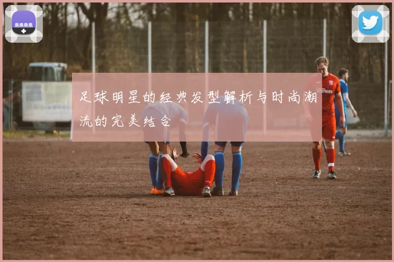 足球明星的经典发型解析与时尚潮流的完美结合