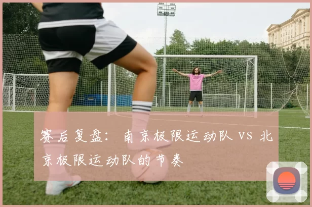 赛后复盘：南京极限运动队 vs 北京极限运动队的节奏