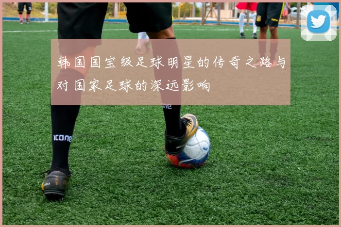 韩国国宝级足球明星的传奇之路与对国家足球的深远影响