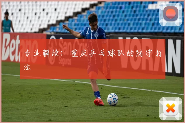 专业解读：重庆乒乓球队的防守打法