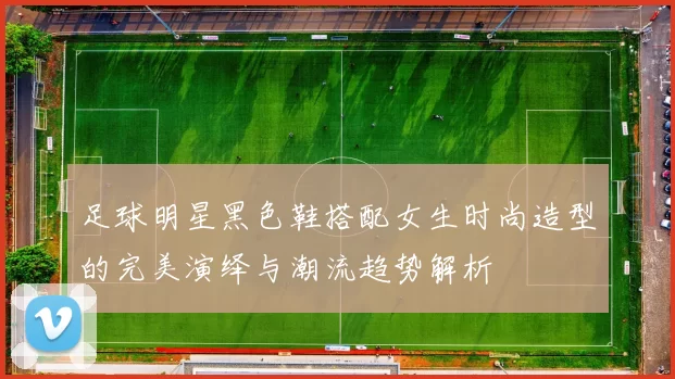 足球明星黑色鞋搭配女生时尚造型的完美演绎与潮流趋势解析