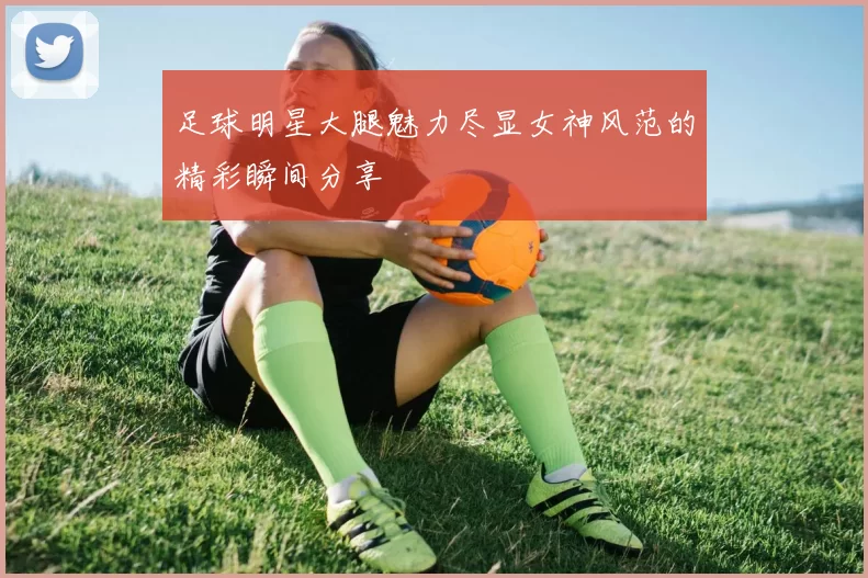 足球明星大腿魅力尽显女神风范的精彩瞬间分享
