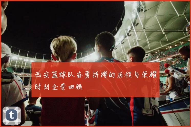 西安篮球队奋勇拼搏的历程与荣耀时刻全景回顾